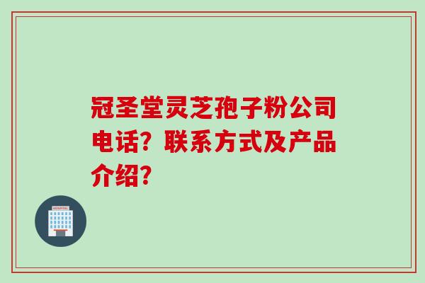 冠圣堂灵芝孢子粉公司电话？联系方式及产品介绍？