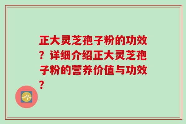 正大灵芝孢子粉的功效？详细介绍正大灵芝孢子粉的营养价值与功效？
