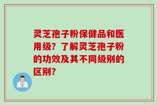 灵芝孢子粉保健品和医用级？了解灵芝孢子粉的功效及其不同级别的区别？