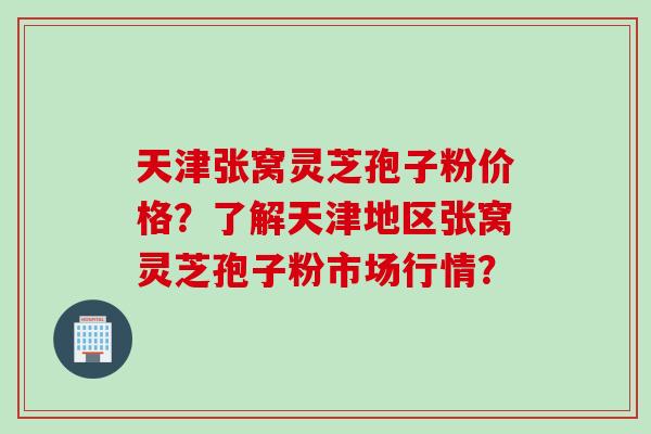 天津张窝灵芝孢子粉价格？了解天津地区张窝灵芝孢子粉市场行情？