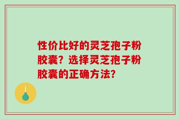 性价比好的灵芝孢子粉胶囊？选择灵芝孢子粉胶囊的正确方法？