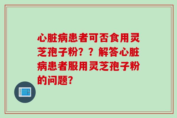 心脏病患者可否食用灵芝孢子粉？？解答心脏病患者服用灵芝孢子粉的问题？