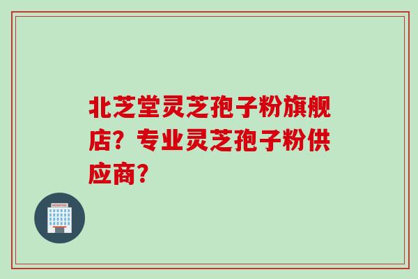 北芝堂灵芝孢子粉旗舰店？专业灵芝孢子粉供应商？