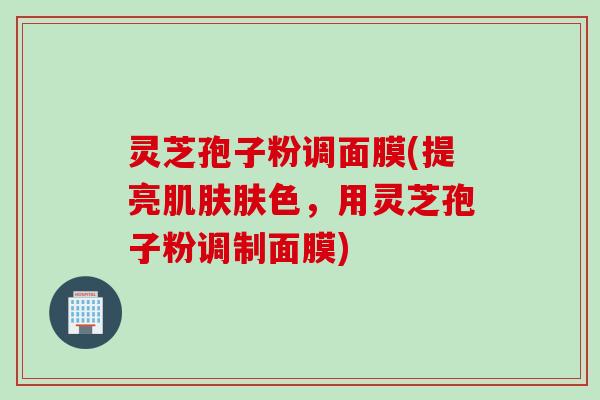 灵芝孢子粉调面膜(提亮肌肤肤色，用灵芝孢子粉调制面膜)