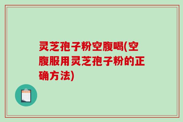 灵芝孢子粉空腹喝(空腹服用灵芝孢子粉的正确方法)
