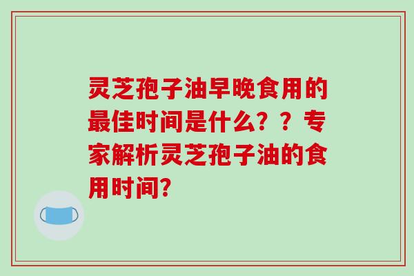 灵芝孢子油早晚食用的最佳时间是什么？？专家解析灵芝孢子油的食用时间？