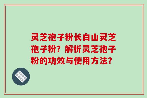 灵芝孢子粉长白山灵芝孢子粉？解析灵芝孢子粉的功效与使用方法？