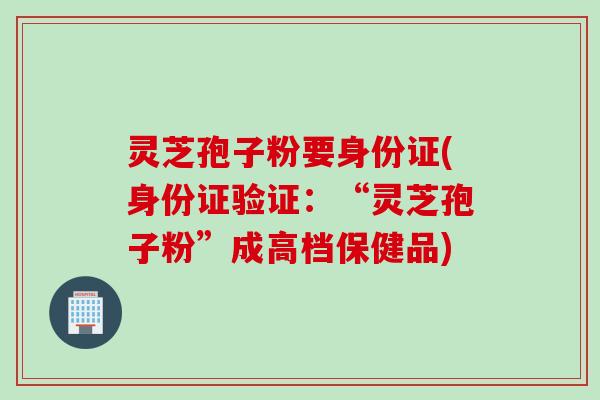 灵芝孢子粉要身份证(身份证验证：“灵芝孢子粉”成高档保健品)