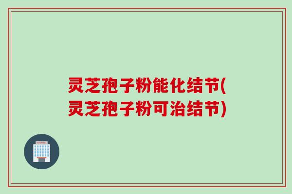 灵芝孢子粉能化结节(灵芝孢子粉可治结节)