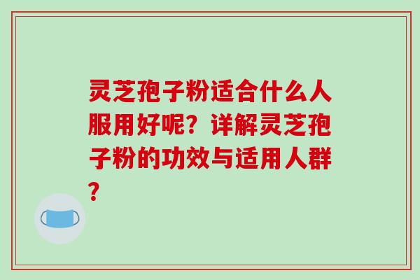 灵芝孢子粉适合什么人服用好呢？详解灵芝孢子粉的功效与适用人群？