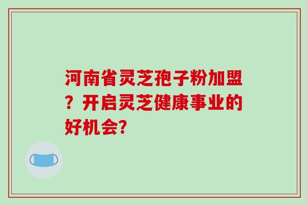 河南省灵芝孢子粉加盟？开启灵芝健康事业的好机会？