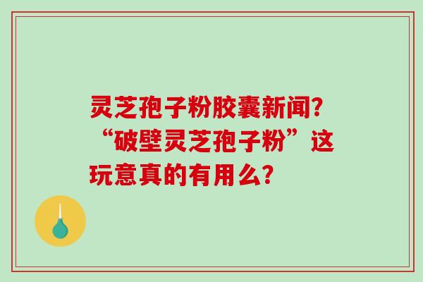 灵芝孢子粉胶囊新闻？“破壁灵芝孢子粉”这玩意真的有用么？