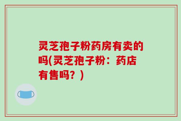 灵芝孢子粉药房有卖的吗(灵芝孢子粉：药店有售吗？)