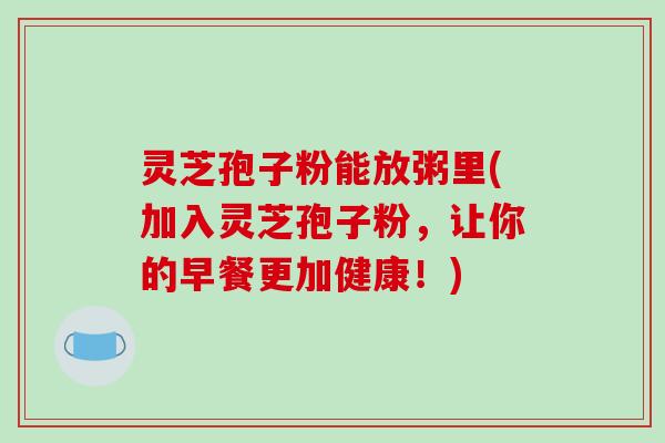灵芝孢子粉能放粥里(加入灵芝孢子粉，让你的早餐更加健康！)