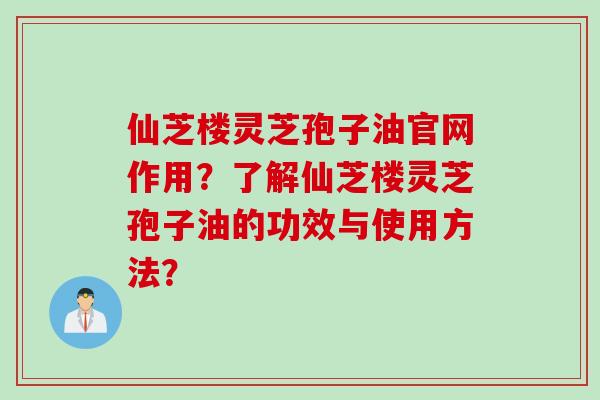 仙芝楼灵芝孢子油官网作用？了解仙芝楼灵芝孢子油的功效与使用方法？