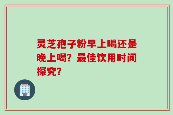 灵芝孢子粉早上喝还是晚上喝？最佳饮用时间探究？