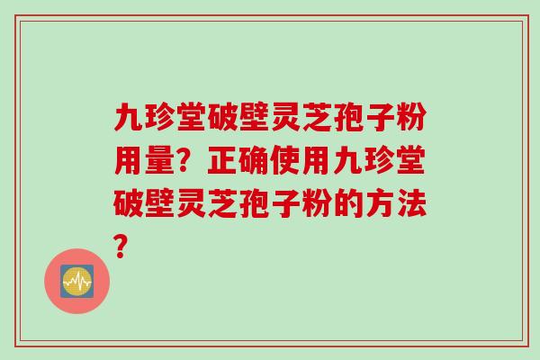 九珍堂破壁灵芝孢子粉用量？正确使用九珍堂破壁灵芝孢子粉的方法？