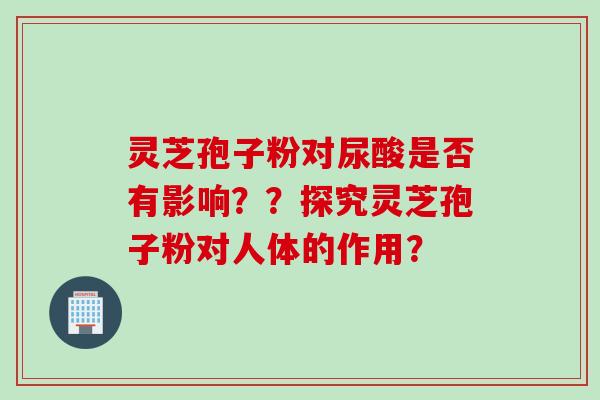 灵芝孢子粉对尿酸是否有影响？？探究灵芝孢子粉对人体的作用？