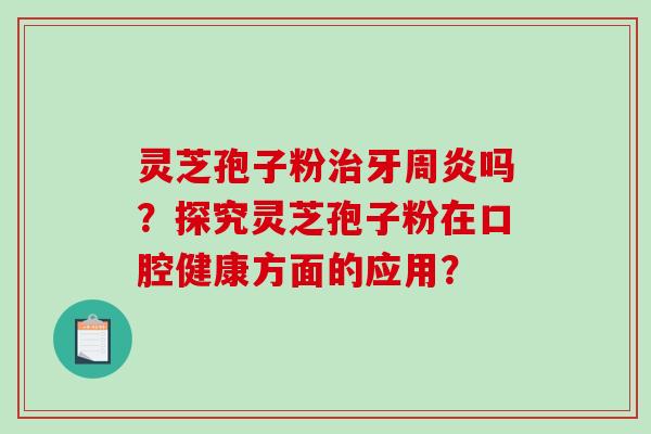 灵芝孢子粉治牙周炎吗？探究灵芝孢子粉在口腔健康方面的应用？