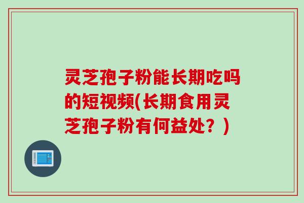 灵芝孢子粉能长期吃吗的短视频(长期食用灵芝孢子粉有何益处？)
