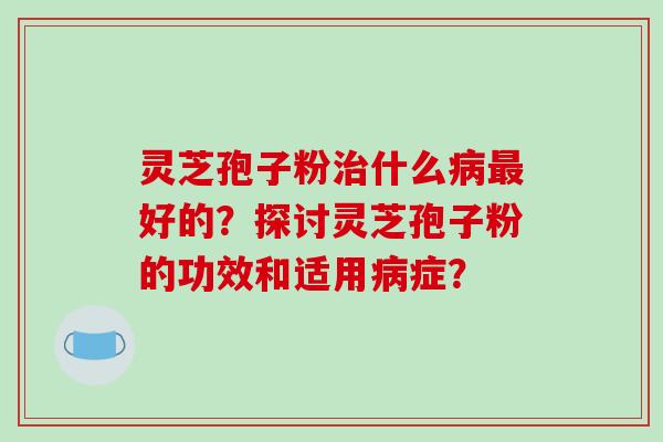 灵芝孢子粉治什么病最好的？探讨灵芝孢子粉的功效和适用病症？