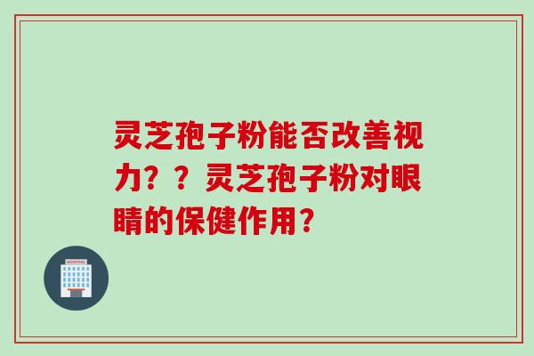 灵芝孢子粉能否改善视力？？灵芝孢子粉对眼睛的保健作用？