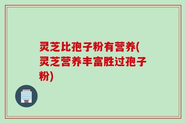 灵芝比孢子粉有营养(灵芝营养丰富胜过孢子粉)