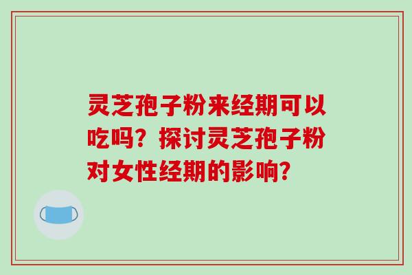 灵芝孢子粉来经期可以吃吗？探讨灵芝孢子粉对女性经期的影响？