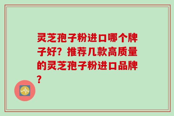 灵芝孢子粉进口哪个牌子好？推荐几款高质量的灵芝孢子粉进口品牌？