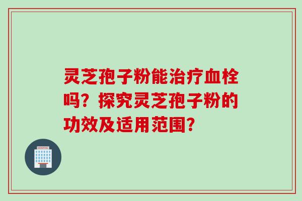 灵芝孢子粉能治疗血栓吗？探究灵芝孢子粉的功效及适用范围？