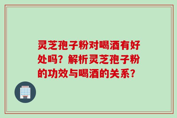 灵芝孢子粉对喝酒有好处吗？解析灵芝孢子粉的功效与喝酒的关系？