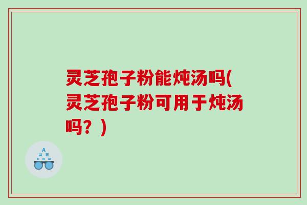 灵芝孢子粉能炖汤吗(灵芝孢子粉可用于炖汤吗？)
