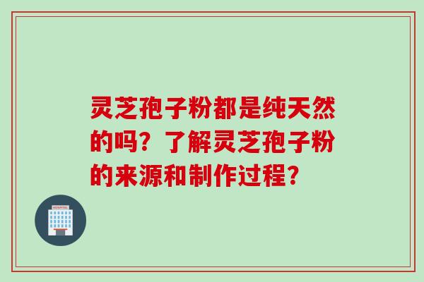 灵芝孢子粉都是纯天然的吗？了解灵芝孢子粉的来源和制作过程？