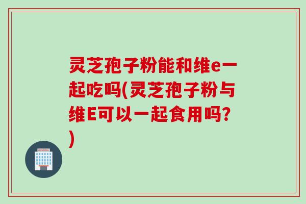 灵芝孢子粉能和维e一起吃吗(灵芝孢子粉与维E可以一起食用吗？)