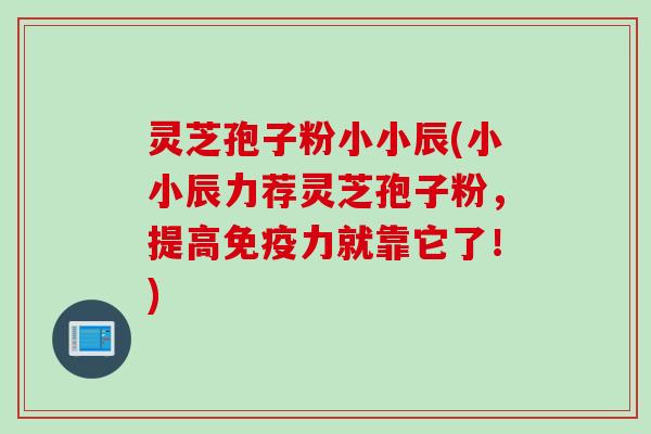 灵芝孢子粉小小辰(小小辰力荐灵芝孢子粉，提高免疫力就靠它了！)
