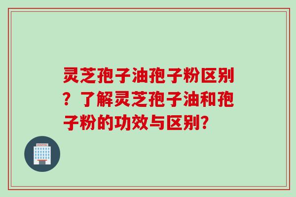 灵芝孢子油孢子粉区别？了解灵芝孢子油和孢子粉的功效与区别？