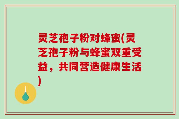 灵芝孢子粉对蜂蜜(灵芝孢子粉与蜂蜜双重受益，共同营造健康生活)