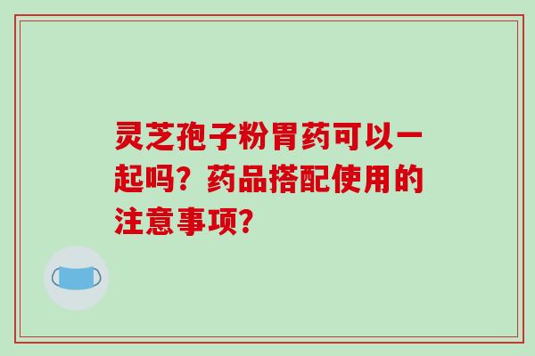 灵芝孢子粉胃药可以一起吗？药品搭配使用的注意事项？