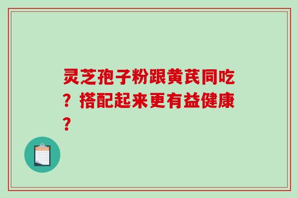灵芝孢子粉跟黄芪同吃？搭配起来更有益健康？