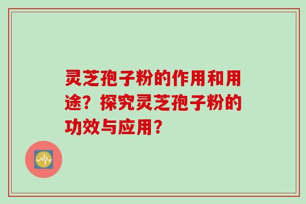 灵芝孢子粉的作用和用途？探究灵芝孢子粉的功效与应用？