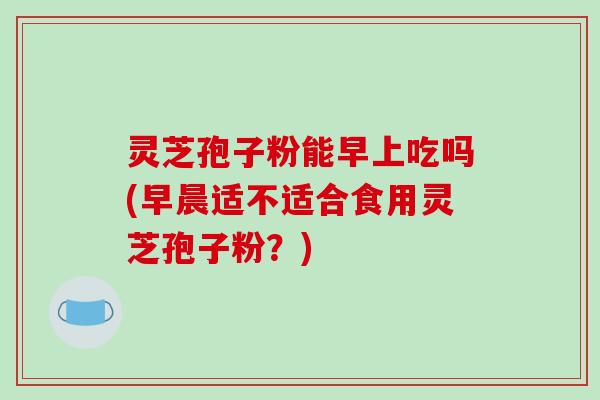 灵芝孢子粉能早上吃吗(早晨适不适合食用灵芝孢子粉？)