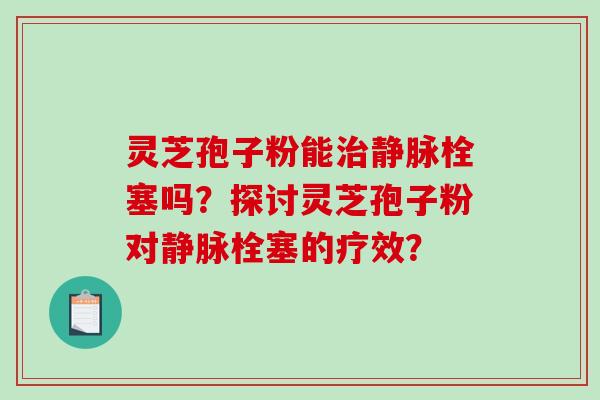 灵芝孢子粉能治静脉栓塞吗？探讨灵芝孢子粉对静脉栓塞的疗效？