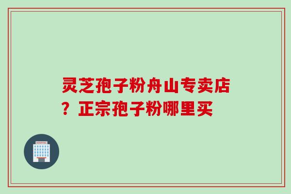灵芝孢子粉舟山专卖店？正宗孢子粉哪里买