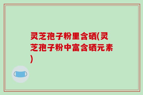 灵芝孢子粉里含硒(灵芝孢子粉中富含硒元素)