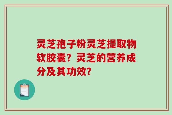 灵芝孢子粉灵芝提取物软胶囊？灵芝的营养成分及其功效？