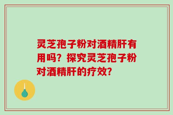 灵芝孢子粉对酒精肝有用吗？探究灵芝孢子粉对酒精肝的疗效？