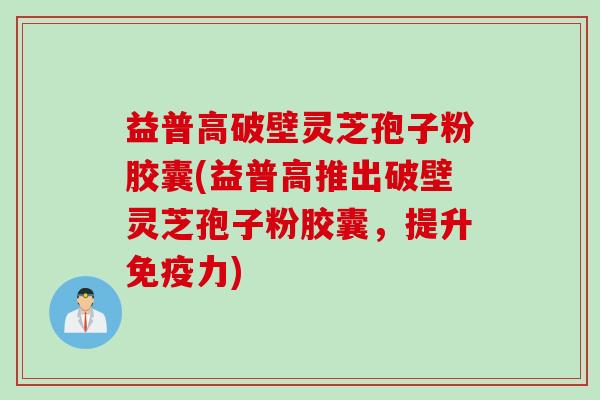 益普高破壁灵芝孢子粉胶囊(益普高推出破壁灵芝孢子粉胶囊，提升免疫力)