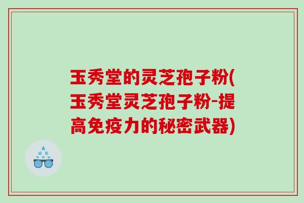 玉秀堂的灵芝孢子粉(玉秀堂灵芝孢子粉-提高免疫力的秘密武器)
