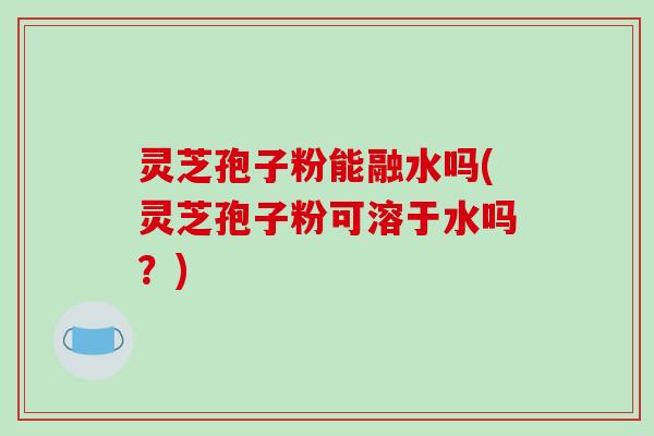 灵芝孢子粉能融水吗(灵芝孢子粉可溶于水吗?) 灵芝孢子粉能融水吗(灵芝孢子粉可溶于水吗?)