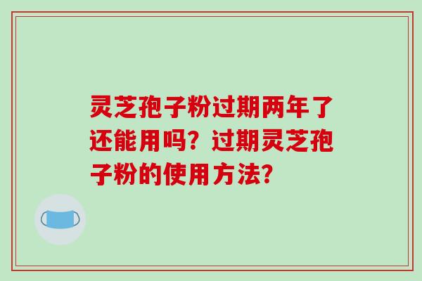 灵芝孢子粉过期两年了还能用吗?过期灵芝孢子粉的使用方法? 灵芝孢子粉过期两年了还能用吗?过期灵芝孢子粉的使用方法?